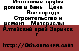  Изготовим срубы домов и бань › Цена ­ 1 000 - Все города Строительство и ремонт » Материалы   . Алтайский край,Заринск г.